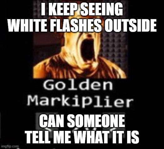 Golden Markiplier | I KEEP SEEING WHITE FLASHES OUTSIDE; CAN SOMEONE TELL ME WHAT IT IS | image tagged in golden markiplier | made w/ Imgflip meme maker