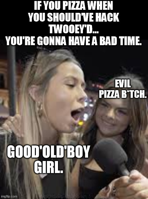 If you pizza when you're supposed to curly fry...you're gonna have a bad time. | IF YOU PIZZA WHEN YOU SHOULD'VE HACK TWOOEY'D...
YOU'RE GONNA HAVE A BAD TIME. EVIL PIZZA B*TCH. GOOD'OLD'BOY GIRL. | image tagged in hawk tuah girl,hawk tuah,pizza,bad time,you're gonna have a bad time,gonna have a bad time | made w/ Imgflip meme maker