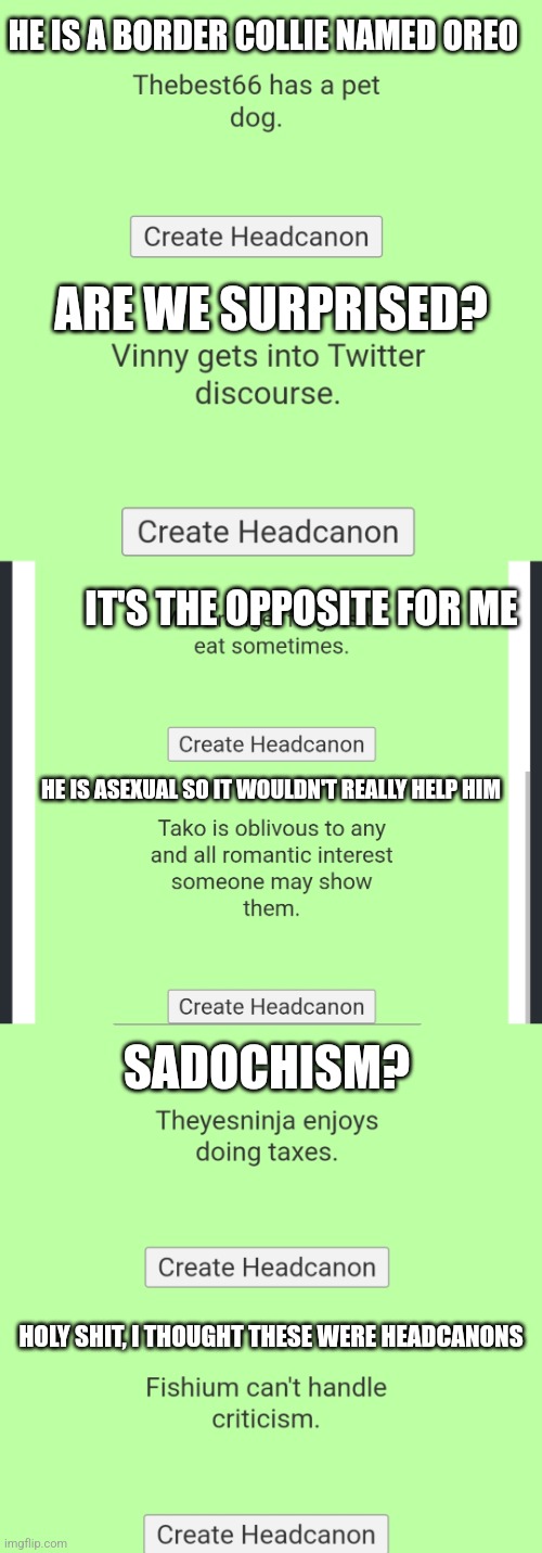 Did it with any users I thought of at the time | HE IS A BORDER COLLIE NAMED OREO; ARE WE SURPRISED? IT'S THE OPPOSITE FOR ME; HE IS ASEXUAL SO IT WOULDN'T REALLY HELP HIM; SADOCHISM? HOLY SHIT, I THOUGHT THESE WERE HEADCANONS | made w/ Imgflip meme maker