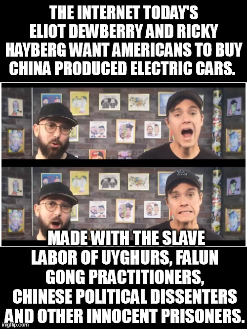 These two want communist slave drivers to profit from American's money. The CCP uses innocent slaves to make EV's. | THE INTERNET TODAY'S ELIOT DEWBERRY AND RICKY HAYBERG WANT AMERICANS TO BUY CHINA PRODUCED ELECTRIC CARS. MADE WITH THE SLAVE LABOR OF UYGHURS, FALUN GONG PRACTITIONERS, CHINESE POLITICAL DISSENTERS AND OTHER INNOCENT PRISONERS. | image tagged in intarnet today fools,internet today's ricky and eliot,electric cars,made in china,memes,funny | made w/ Imgflip meme maker