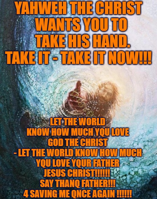Take God's Hand | YAHWEH THE CHRIST 
    WANTS YOU TO       TAKE HIS HAND. 
 TAKE IT - TAKE IT NOW!!! LET THE WORLD KNOW HOW MUCH YQU LOVE GOD THE CHRIST
- LET THE WORLD KNOW HOW MUCH YQU LOVE YQUR FATHER JESUS CHRIST!!!!!! 
SAY THANQ FATHER!!! 4 SAVING ME QNCE AGAIN !!!!!! | image tagged in take gods' hand,god,christ,q,god loves you,love god | made w/ Imgflip meme maker