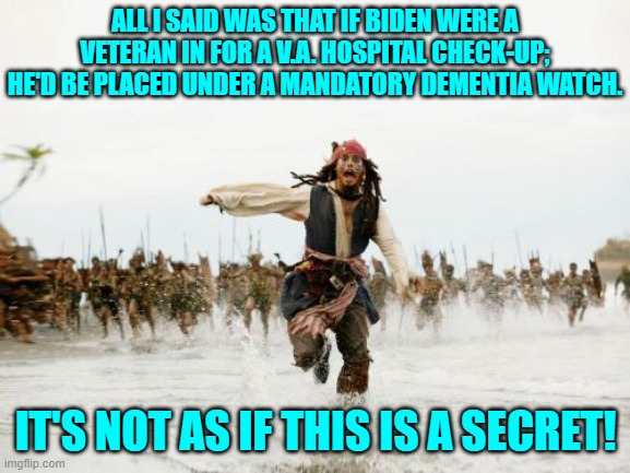 Well strongly recommended for one, anyway. | ALL I SAID WAS THAT IF BIDEN WERE A VETERAN IN FOR A V.A. HOSPITAL CHECK-UP; HE'D BE PLACED UNDER A MANDATORY DEMENTIA WATCH. IT'S NOT AS IF THIS IS A SECRET! | image tagged in jack sparrow being chased | made w/ Imgflip meme maker