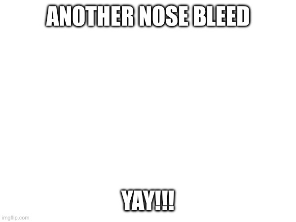 ANOTHER NOSE BLEED; YAY!!! | made w/ Imgflip meme maker