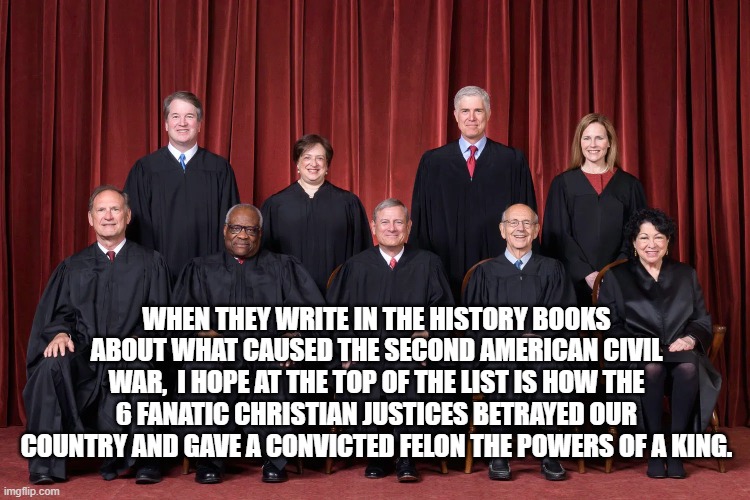 Supreme Court 2021 | WHEN THEY WRITE IN THE HISTORY BOOKS ABOUT WHAT CAUSED THE SECOND AMERICAN CIVIL WAR,  I HOPE AT THE TOP OF THE LIST IS HOW THE 6 FANATIC CHRISTIAN JUSTICES BETRAYED OUR COUNTRY AND GAVE A CONVICTED FELON THE POWERS OF A KING. | image tagged in supreme court 2021 | made w/ Imgflip meme maker