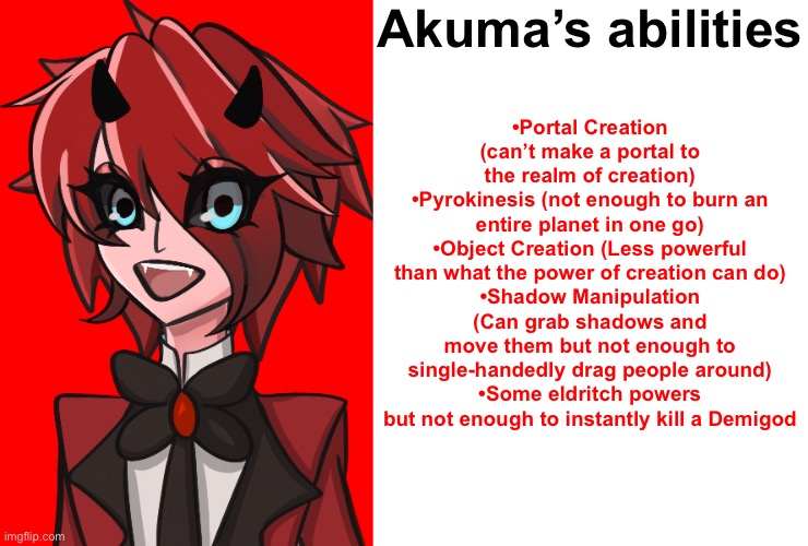 Akuma is only 650 years old (He’s a teenager basically) | Akuma’s abilities; •Portal Creation (can’t make a portal to the realm of creation)
•Pyrokinesis (not enough to burn an entire planet in one go)
•Object Creation (Less powerful than what the power of creation can do)
•Shadow Manipulation (Can grab shadows and move them but not enough to single-handedly drag people around)
•Some eldritch powers but not enough to instantly kill a Demigod | image tagged in akuma,blank | made w/ Imgflip meme maker