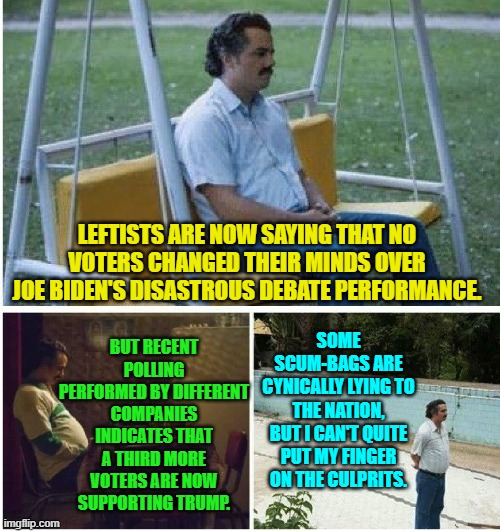 What do YOU think? | LEFTISTS ARE NOW SAYING THAT NO VOTERS CHANGED THEIR MINDS OVER JOE BIDEN'S DISASTROUS DEBATE PERFORMANCE. BUT RECENT POLLING PERFORMED BY DIFFERENT COMPANIES INDICATES THAT A THIRD MORE VOTERS ARE NOW SUPPORTING TRUMP. SOME SCUM-BAGS ARE CYNICALLY LYING TO THE NATION, BUT I CAN'T QUITE PUT MY FINGER ON THE CULPRITS. | image tagged in narcos waiting | made w/ Imgflip meme maker