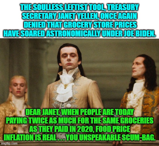 And prices are STILL . . . rising. | THE SOULLESS LEFTIST TOOL, TREASURY SECRETARY JANET YELLEN, ONCE AGAIN  DENIED THAT GROCERY STORE PRICES HAVE SOARED ASTRONOMICALLY UNDER JOE BIDEN. DEAR JANET, WHEN PEOPLE ARE TODAY PAYING TWICE AS MUCH FOR THE SAME GROCERIES AS THEY PAID IN 2020, FOOD PRICE INFLATION IS REAL . . . YOU UNSPEAKABLE SCUM-BAG. | image tagged in judgemental volturi | made w/ Imgflip meme maker