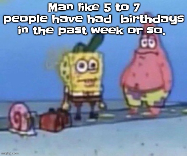 sponge and pat | Man like 5 to 7 people have had  birthdays in the past week or so. | image tagged in sponge and pat | made w/ Imgflip meme maker