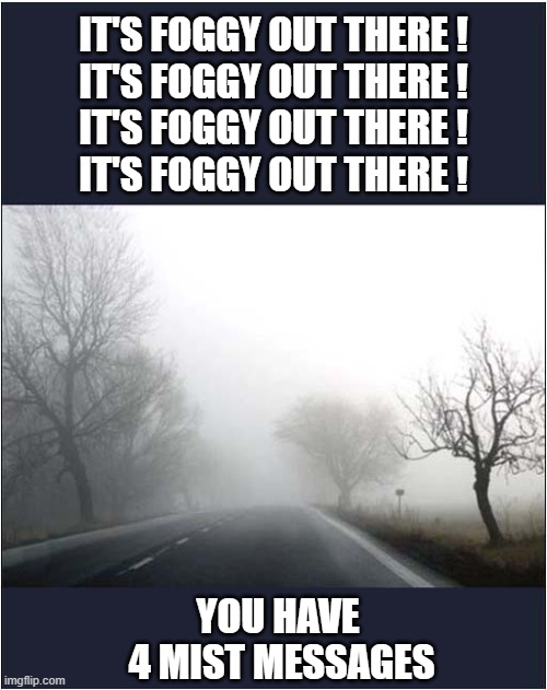 Weather Warning ! | IT'S FOGGY OUT THERE !
IT'S FOGGY OUT THERE !
IT'S FOGGY OUT THERE !
IT'S FOGGY OUT THERE ! YOU HAVE
 4 MIST MESSAGES | image tagged in weather,warninf,foggy,mist,play on words | made w/ Imgflip meme maker