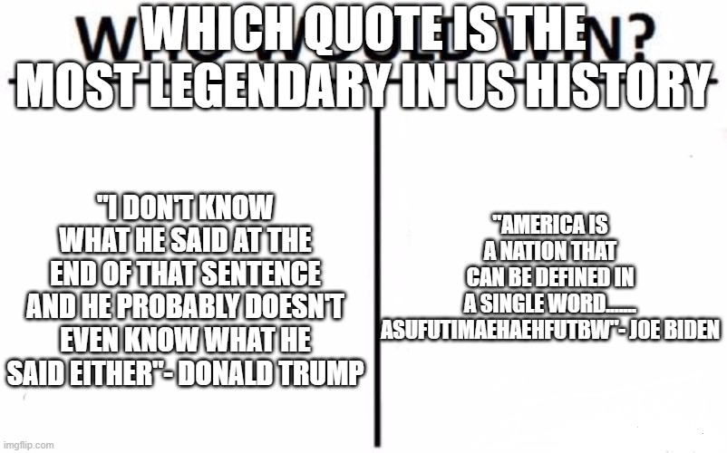 which quote is better than the other | WHICH QUOTE IS THE MOST LEGENDARY IN US HISTORY; "AMERICA IS A NATION THAT CAN BE DEFINED IN A SINGLE WORD....... ASUFUTIMAEHAEHFUTBW"- JOE BIDEN; "I DON'T KNOW WHAT HE SAID AT THE END OF THAT SENTENCE AND HE PROBABLY DOESN'T EVEN KNOW WHAT HE SAID EITHER"- DONALD TRUMP | image tagged in memes,who would win,joe biden,politics,donald trump | made w/ Imgflip meme maker