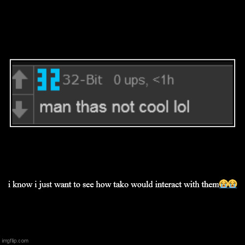 i know i just want to see how tako would interact with them?? | | image tagged in funny,demotivationals | made w/ Imgflip demotivational maker