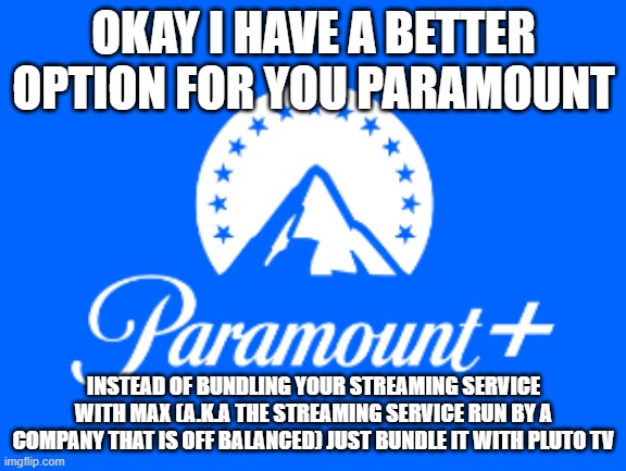 #bundleparamountpluswithplutotv | OKAY I HAVE A BETTER OPTION FOR YOU PARAMOUNT; INSTEAD OF BUNDLING YOUR STREAMING SERVICE WITH MAX (A.K.A THE STREAMING SERVICE RUN BY A COMPANY THAT IS OFF BALANCED) JUST BUNDLE IT WITH PLUTO TV | image tagged in paramount,memes,pluto tv,public service announcement,streaming | made w/ Imgflip meme maker