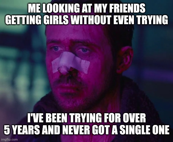 Idk | ME LOOKING AT MY FRIENDS GETTING GIRLS WITHOUT EVEN TRYING; I'VE BEEN TRYING FOR OVER 5 YEARS AND NEVER GOT A SINGLE ONE | image tagged in sad ryan gosling,i hate myself | made w/ Imgflip meme maker