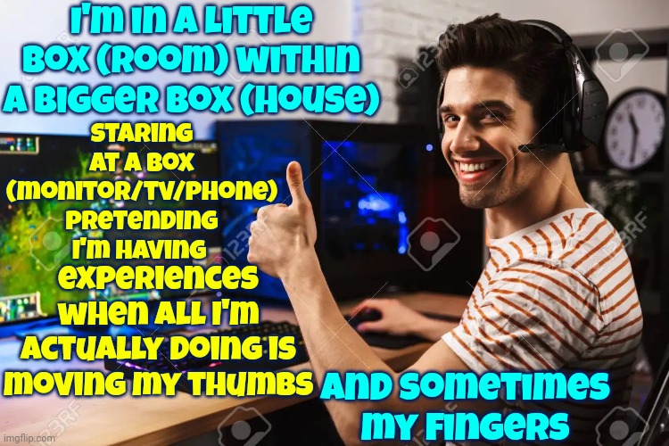 Hmmmmm.... Throw In Some Physical Activity And You've Got The Best Of Both Worlds | I'm in a little box (room) within a bigger box (house); staring at a box (monitor/tv/phone) pretending I'm having; experiences when all I'm actually doing is moving my thumbs; and sometimes my fingers | image tagged in gamers,pc gaming,online gaming,what about your body,you have to move your body too,memes | made w/ Imgflip meme maker