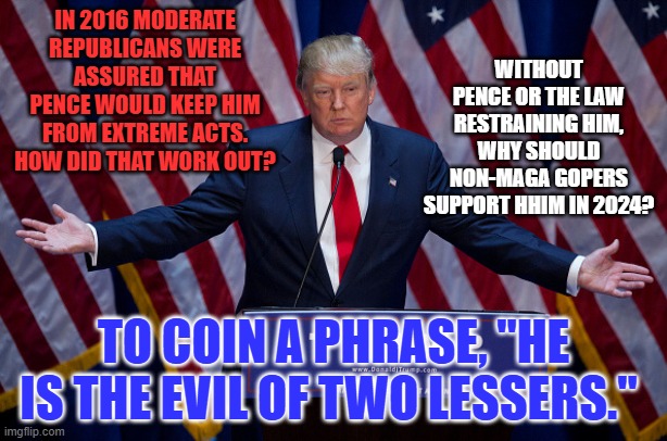 If elected, he will take his newfound "Immunity," out for a test drive. | WITHOUT PENCE OR THE LAW RESTRAINING HIM, WHY SHOULD NON-MAGA GOPERS SUPPORT HHIM IN 2024? IN 2016 MODERATE REPUBLICANS WERE ASSURED THAT PENCE WOULD KEEP HIM FROM EXTREME ACTS. HOW DID THAT WORK OUT? TO COIN A PHRASE, "HE IS THE EVIL OF TWO LESSERS." | image tagged in donald trump | made w/ Imgflip meme maker