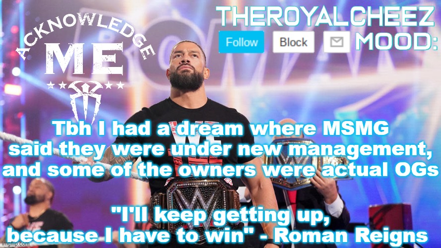 I wish that would happen | Tbh I had a dream where MSMG said they were under new management, and some of the owners were actual OGs | image tagged in cheez's roman reigns temp v3 | made w/ Imgflip meme maker