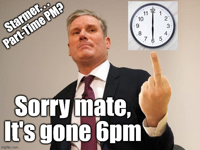 Starmer - Your Part-Time PM? | Starmer. . .
Part-Time PM? Sorry mate,
It's gone 6pm; Starmer, Your. . . Get that BBC 'Lefty Look'; LABOUR'S "FULLY COSTED - FULLY FUNDED MANIFESTO"; Who thinks Starmer is a . . . No one has the right to look at my home; Dear Mr Starmer; And think . . . 'Hmm looks nice' - I'll force entry and spend time there; Current illegal immigration; Labour's 'TAXBOT'; IF YOU HAVE PERSONAL SAVINGS; LABOURS TAX PROPOSALS WILL RESULT IN =; Labours new 'DEATH TAX'; RACHEL REEVES; SORRY KIDS !!! Who'll be paying Labours new; 'DEATH TAX' ? It won't be your dear departed; 12x Brand New; 12x new taxes Pensions & Inheritance? Starmer's coming after your pension? Lady Victoria Starmer; CORBYN EXPELLED; Labour pledge 'Urban centres' to help house 'Our Fair Share' of our new Migrant friends; New Home for our New Immigrant Friends !!! The only way to keep the illegal immigrants in the UK; CITIZENSHIP FOR ALL; ; Amnesty For all Illegals; Sir Keir Starmer MP; Muslim Votes Matter; Blood on Starmers hands? Burnham; Taxi for Rayner ? #RR4PM;100's more Tax collectors; Higher Taxes Under Labour; We're Coming for You; Labour pledges to clamp down on Tax Dodgers; Higher Taxes under Labour; Rachel Reeves Angela Rayner Bovvered? Higher Taxes under Labour; Risks of voting Labour; * EU Re entry? * Mass Immigration? * Build on Greenbelt? * Rayner as our PM? * Ulez 20 mph fines? * Higher taxes? * UK Flag change? * Muslim takeover? * End of Christianity? * Economic collapse? TRIPLE LOCK' Anneliese Dodds Rwanda plan Quid Pro Quo UK/EU Illegal Migrant Exchange deal; UK not taking its fair share, EU Exchange Deal = People Trafficking !!! Starmer to Betray Britain, #Burden Sharing #Quid Pro Quo #100,000; #Immigration #Starmerout #Labour #wearecorbyn #KeirStarmer #DianeAbbott #McDonnell #cultofcorbyn #labourisdead #labourracism #socialistsunday #nevervotelabour #socialistanyday #Antisemitism #Savile #SavileGate #Paedo #Worboys #GroomingGangs #Paedophile #IllegalImmigration #Immigrants #Invasion #Starmeriswrong #SirSoftie #SirSofty #Blair #Steroids AKA Keith ABBOTT BACK; Union Jack Flag in election campaign material; Concerns raised by Black, Asian and Minority ethnic BAME group & activists; Capt U-Turn; Hunt down Tax Dodgers; Higher tax under Labour Sorry about the fatalities; Are you really going to trust Labour with your vote? Pension Triple Lock;; 'Our Fair Share'; Angela Rayner: We’ll build a generation (4x) of Milton Keynes-style new towns;; It's coming direct out of 'YOUR INHERITANCE'; It's coming direct out of 'YOUR INHERITANCE'; HOW DARE YOU HAVE PERSONAL SAVINGS; HIGHEST OVERALL TAX BURDON FOR 100 YRS; Rachel Reeves; I'M COMING FOR YOU; Reeves the 'Raider'; Programmed to raid your Personal Savings; ILLEGAL IMMIGRATION IF LABOUR GET IN; PART-TIME PM? | image tagged in illegal immigration,stop boats rwanda,labourisdead,palestine hamas muslim vote,6pm knock off,election 4th july | made w/ Imgflip meme maker