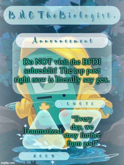 I know most of you weren't going to, but I'd just like to point that out. | Do NOT visit the BFDI subreddit! The top post right now is literally say gex. "Every day, we stray further from god"; Traumatized | image tagged in bmothebiologist announcement | made w/ Imgflip meme maker