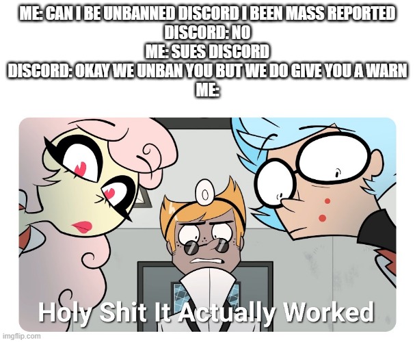 Holy shit | ME: CAN I BE UNBANNED DISCORD I BEEN MASS REPORTED
DISCORD: NO
ME: SUES DISCORD
DISCORD: OKAY WE UNBAN YOU BUT WE DO GIVE YOU A WARN
ME: | image tagged in holy shit | made w/ Imgflip meme maker