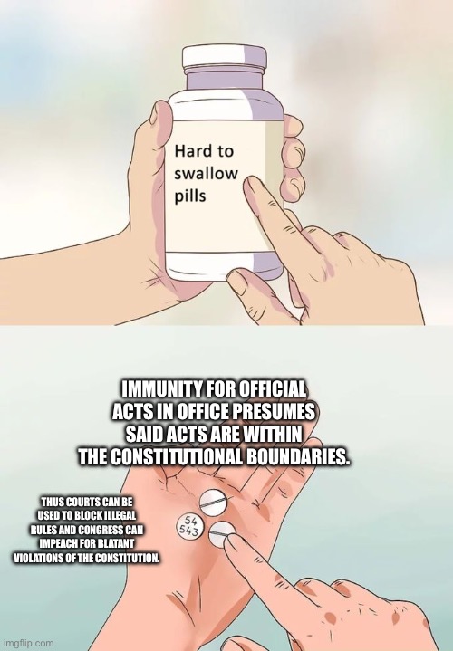 Immunity won’t give license to be a despot | IMMUNITY FOR OFFICIAL ACTS IN OFFICE PRESUMES SAID ACTS ARE WITHIN THE CONSTITUTIONAL BOUNDARIES. THUS COURTS CAN BE USED TO BLOCK ILLEGAL RULES AND CONGRESS CAN IMPEACH FOR BLATANT VIOLATIONS OF THE CONSTITUTION. | image tagged in memes,hard to swallow pills | made w/ Imgflip meme maker