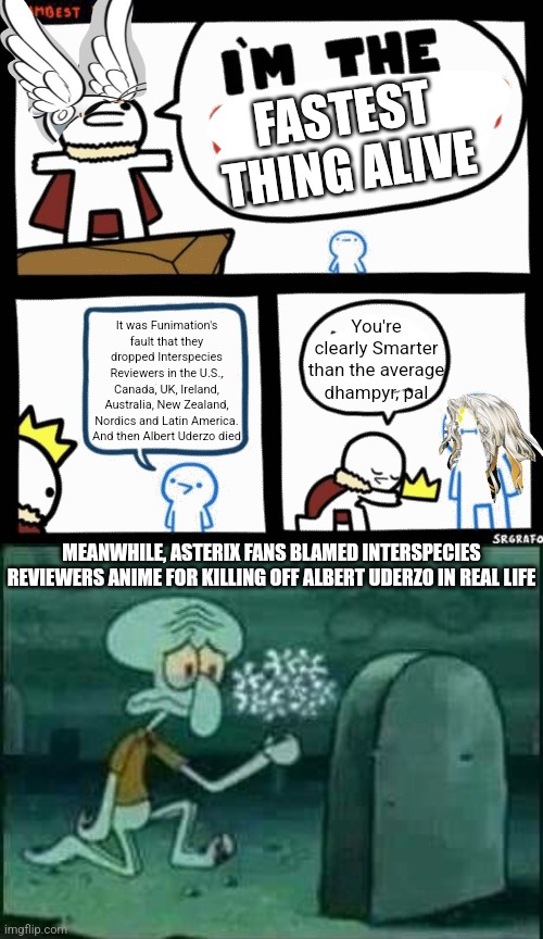 FASTEST THING ALIVE; It was Funimation's fault that they dropped Interspecies Reviewers in the U.S., Canada, UK, Ireland, Australia, New Zealand, Nordics and Latin America. And then Albert Uderzo died; You're clearly Smarter than the average dhampyr, pal; MEANWHILE, ASTERIX FANS BLAMED INTERSPECIES REVIEWERS ANIME FOR KILLING OFF ALBERT UDERZO IN REAL LIFE | image tagged in i'm the dumbest man alive,grave spongebob,asterix,interspecies reviewers,blame | made w/ Imgflip meme maker