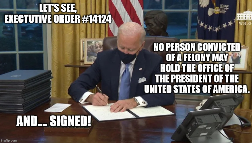 He's a king now, so, yeah, it's legal. | LET'S SEE, EXECTUTIVE ORDER #14124; NO PERSON CONVICTED OF A FELONY MAY HOLD THE OFFICE OF THE PRESIDENT OF THE UNITED STATES OF AMERICA. AND.... SIGNED! | image tagged in biden signs | made w/ Imgflip meme maker