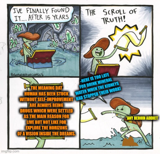 -As a speed run. Not the game walkthrough. | -HERE IS TOO LATE FOR DRINK MINERAL WATER WHEN THE KIDNEYS HAD STOPPED THEIR WORK! THE MEANING DAT HUMAN HAS BEEN STUCK WITHOUT SELF-IMPROVEMENT ARE ALWAYS BEING DRUGS WHICH WERE SETTLED AS THE MAIN REASON FOR LIVE BUT NOT LIKE FOR EXPLORE THE HORIZONS OF A VISION INSIDE THE DREAMS. *ANY HEROIN ADDICT | image tagged in memes,the scroll of truth,don't do drugs,reasons to live,self esteem,homestuck | made w/ Imgflip meme maker