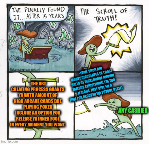 -Art is great and for smart. | -YEAH, SUCH BIG MONEY CIRCULATES IN THOSE HALLS OF WORLDWIDE KNOWN FAMOUS EXHIBITIONS. I'M TOO JEALOUS, JUST GIVE ME A TIME FOR RECOVER MA PSYCHE STATE! -THE ART CREATING PROCESS GRANTS YA WITH AMOUNT OF HIGH ARCANE CARDS DUE PLAYING POKER INCLUDE AN OPTION FOR RELEASE YA INNER FOOL IN EVERY MOMENT YOU WANT. *ANY CASHIER | image tagged in memes,the scroll of truth,art,for really big mistakes,poker face,joker rainbow hands | made w/ Imgflip meme maker