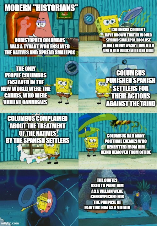 Spongebob diapers meme | MODERN "HISTORIANS"; COLUMBUS COULDN'T HAVE KNOWN THAT HE WOULD SPREAD SMALLPOX BECAUSE GERM THEORY WASN'T INVENTED UNTIL CENTURIES AFTER HE DIED; CHRISTOPHER COLUMBUS WAS A TYRANT WHO ENSLAVED THE NATIVES AND SPREAD SMALLPOX; THE ONLY PEOPLE COLUMBUS ENSLAVED IN THE NEW WORLD WERE THE CARIBS, WHO WERE VIOLENT CANNIBALS; COLUMBUS PUNISHED SPANISH SETTLERS FOR THEIR ACTIONS AGAINST THE TAINO; COLUMBUS COMPLAINED ABOUT THE TREATMENT OF THE NATIVES BY THE SPANISH SETTLERS; COLUMBUS HAD MANY POLITICAL ENEMIES WHO BENEFITTED FROM HIM BEING REMOVED FROM OFFICE; THE QUOTES USED TO PAINT HIM AS A VILLAIN WERE CHERRYPICKED FOR THE PURPOSE OF PAINTING HIM AS A VILLAIN | image tagged in spongebob diapers meme | made w/ Imgflip meme maker