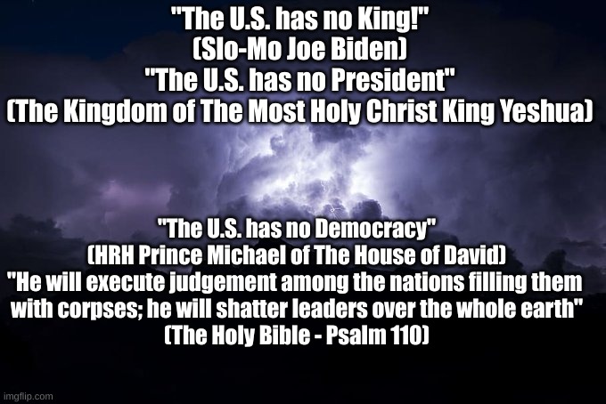 "Any government that practices deception against its people, is unworthy to be preserved" -Thomas Jefferson | "The U.S. has no King!"
(Slo-Mo Joe Biden)
"The U.S. has no President"
(The Kingdom of The Most Holy Christ King Yeshua); "The U.S. has no Democracy"
(HRH Prince Michael of The House of David)
"He will execute judgement among the nations filling them 
with corpses; he will shatter leaders over the whole earth"
(The Holy Bible - Psalm 110) | image tagged in god | made w/ Imgflip meme maker