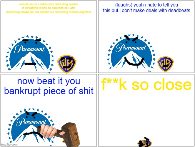 paramount says no to the paramount plus max bundle and warner bros gets pwned | excuse me sir i notice your streaming service is struggling to find an audience so i was wondering maybe we can bundle our streaming services together; (laughs) yeah i hate to tell you this but i don't make deals with deadbeats; now beat it you bankrupt piece of shit; f**k so close | image tagged in memes,blank comic panel 2x2,paramount,warner bros discovery,prediction,pwned | made w/ Imgflip meme maker