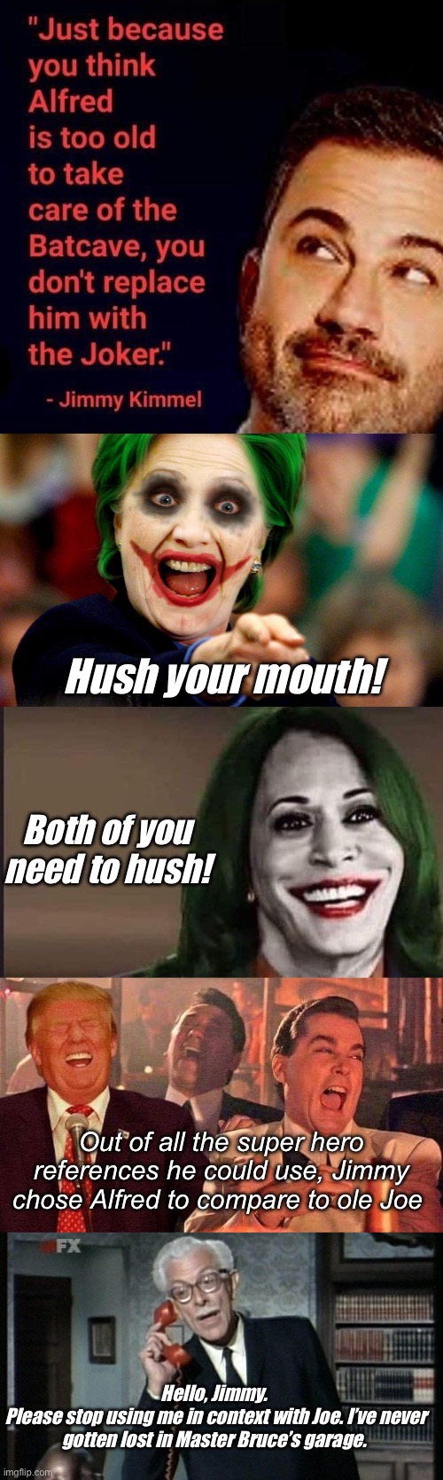 Alfred would be a better candidate than Joe | Hush your mouth! Both of you need to hush! Out of all the super hero references he could use, Jimmy chose Alfred to compare to ole Joe; Hello, Jimmy. 
Please stop using me in context with Joe. I’ve never gotten lost in Master Bruce’s garage. | image tagged in hillary clinton,kamala the joker,trump good fellas laughing,alfred the real batman,politics lol,memes | made w/ Imgflip meme maker