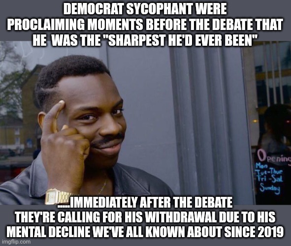 The fix is in....and his replacement has been drafted | DEMOCRAT SYCOPHANT WERE PROCLAIMING MOMENTS BEFORE THE DEBATE THAT HE  WAS THE "SHARPEST HE'D EVER BEEN"; .....IMMEDIATELY AFTER THE DEBATE THEY'RE CALLING FOR HIS WITHDRAWAL DUE TO HIS MENTAL DECLINE WE'VE ALL KNOWN ABOUT SINCE 2019 | image tagged in memes,roll safe think about it | made w/ Imgflip meme maker