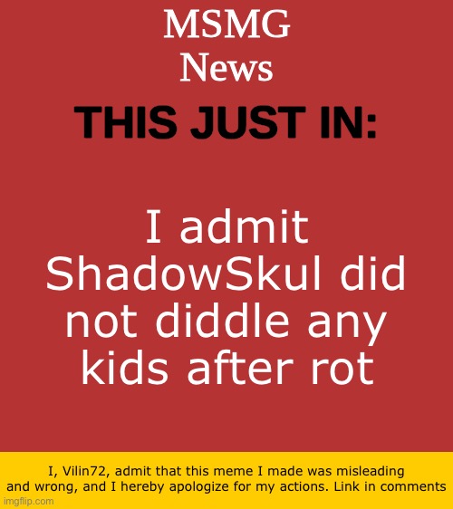 Sorry ShadowSkul | I admit ShadowSkul did not diddle any kids after rot; I, Vilin72, admit that this meme I made was misleading and wrong, and I hereby apologize for my actions. Link in comments | image tagged in msmg news temp | made w/ Imgflip meme maker