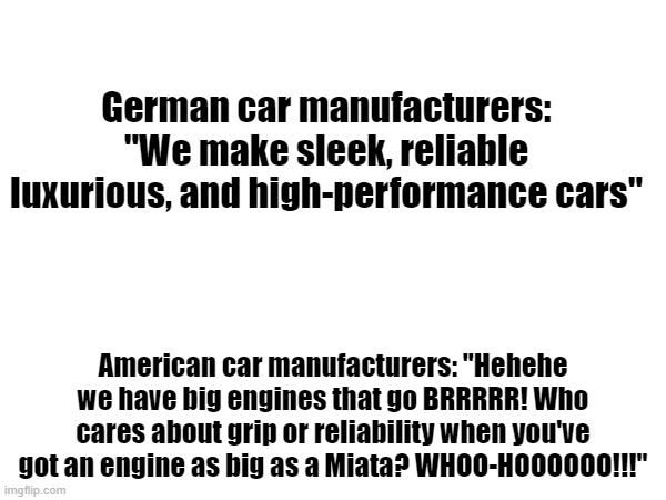 Real | German car manufacturers: "We make sleek, reliable luxurious, and high-performance cars"; American car manufacturers: "Hehehe we have big engines that go BRRRRR! Who cares about grip or reliability when you've got an engine as big as a Miata? WHOO-HOOOOOO!!!" | image tagged in memes,cars | made w/ Imgflip meme maker