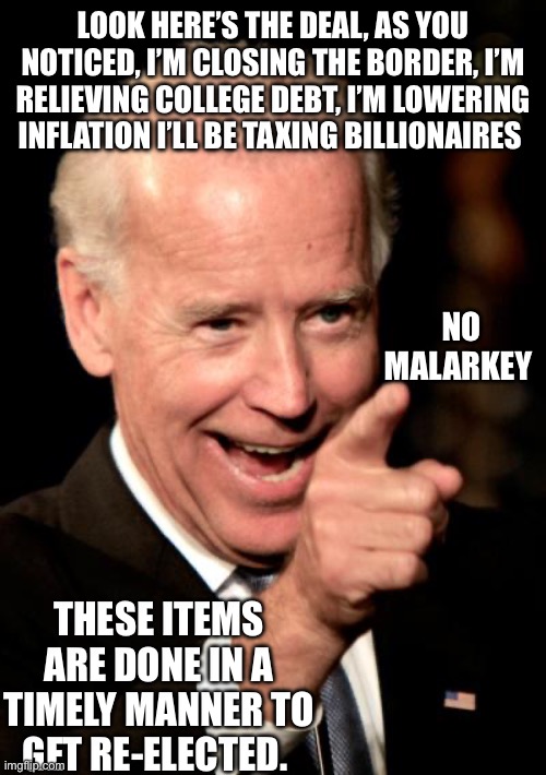 Smilin Biden | LOOK HERE’S THE DEAL, AS YOU NOTICED, I’M CLOSING THE BORDER, I’M RELIEVING COLLEGE DEBT, I’M LOWERING INFLATION I’LL BE TAXING BILLIONAIRES; NO MALARKEY; THESE ITEMS ARE DONE IN A TIMELY MANNER TO GET RE-ELECTED. | image tagged in memes,smilin biden | made w/ Imgflip meme maker