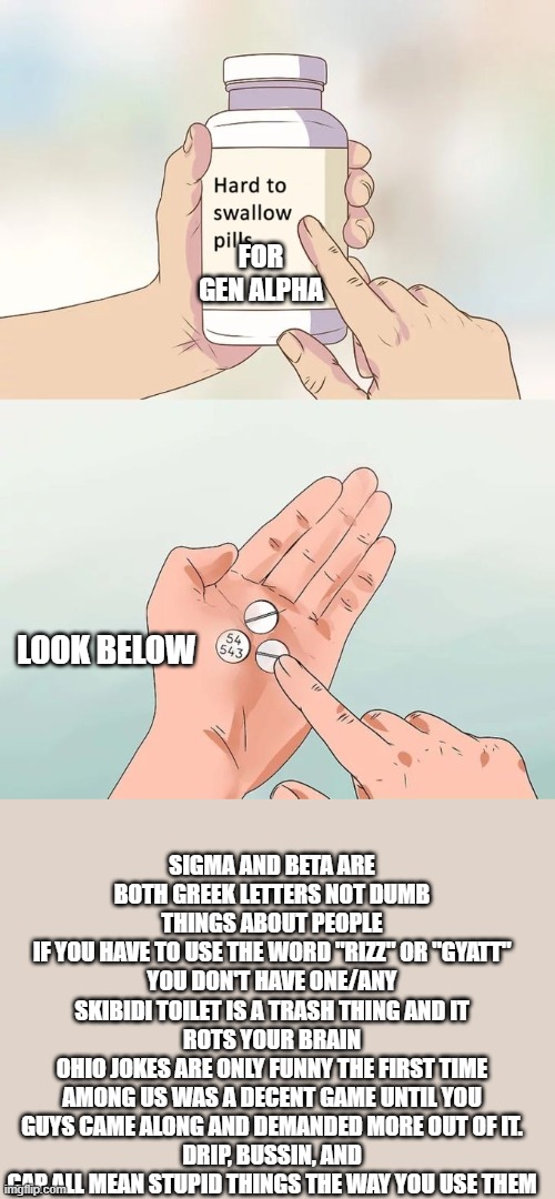 Hard To Swallow Pills Meme | FOR GEN ALPHA; LOOK BELOW; SIGMA AND BETA ARE BOTH GREEK LETTERS NOT DUMB THINGS ABOUT PEOPLE
IF YOU HAVE TO USE THE WORD "RIZZ" OR "GYATT" YOU DON'T HAVE ONE/ANY
SKIBIDI TOILET IS A TRASH THING AND IT ROTS YOUR BRAIN
OHIO JOKES ARE ONLY FUNNY THE FIRST TIME
AMONG US WAS A DECENT GAME UNTIL YOU GUYS CAME ALONG AND DEMANDED MORE OUT OF IT.
DRIP, BUSSIN, AND CAP ALL MEAN STUPID THINGS THE WAY YOU USE THEM | image tagged in memes,hard to swallow pills | made w/ Imgflip meme maker