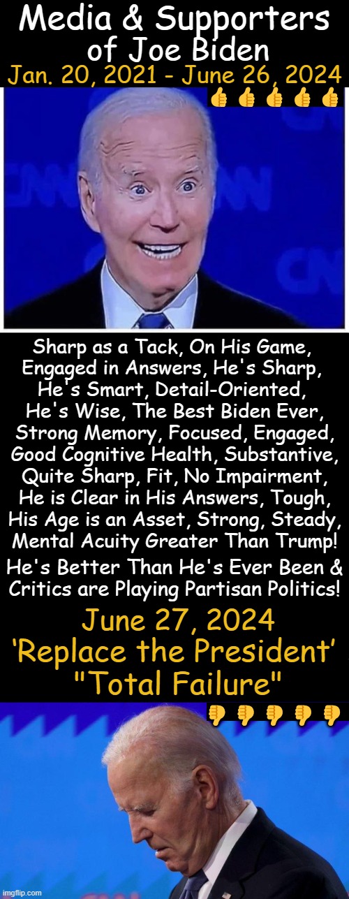 Cheap Fakes | Media & Supporters; of Joe Biden; 👍👍👍👍👍; Jan. 20, 2021 - June 26, 2024; Sharp as a Tack, On His Game, 
Engaged in Answers, He's Sharp, 
He's Smart, Detail-Oriented, 
He's Wise, The Best Biden Ever,
Strong Memory, Focused, Engaged,
Good Cognitive Health, Substantive,
Quite Sharp, Fit, No Impairment,
He is Clear in His Answers, Tough,
His Age is an Asset, Strong, Steady,
Mental Acuity Greater Than Trump! He's Better Than He's Ever Been &
Critics are Playing Partisan Politics! June 27, 2024; ‘Replace the President’ 
"Total Failure"; 👎👎👎👎👎 | image tagged in joe biden,media bias,media lies,debate,political humor,dementia | made w/ Imgflip meme maker