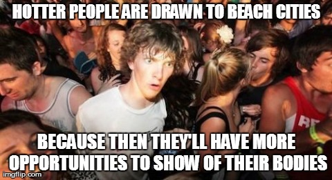 i live in tel aviv and cant believe my eyes | HOTTER PEOPLE ARE DRAWN TO BEACH CITIES BECAUSE THEN THEY'LL HAVE MORE OPPORTUNITIES TO SHOW OF THEIR BODIES | image tagged in memes,sudden clarity clarence | made w/ Imgflip meme maker