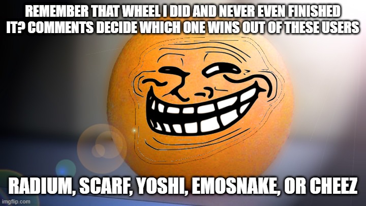 winner gets a page of upvotes | REMEMBER THAT WHEEL I DID AND NEVER EVEN FINISHED IT? COMMENTS DECIDE WHICH ONE WINS OUT OF THESE USERS; RADIUM, SCARF, YOSHI, EMOSNAKE, OR CHEEZ | image tagged in troll orange | made w/ Imgflip meme maker