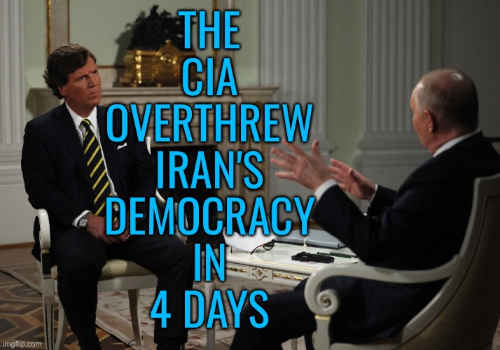 1953 C.I.A. Coup in Iran | THE
CIA
OVERTHREW
IRAN'S
DEMOCRACY
IN
4 DAYS | image tagged in vladimir putin tucker carlson interview 2024 russia jpp,cia,iran,scumbag america,good guy putin,fbi | made w/ Imgflip meme maker