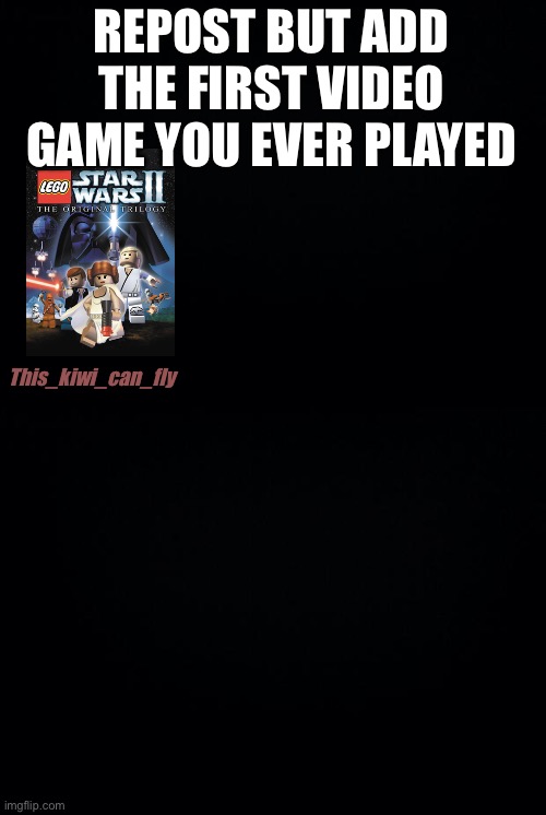 REPOST BUT ADD THE FIRST VIDEO GAME YOU EVER PLAYED; This_kiwi_can_fly | image tagged in black background | made w/ Imgflip meme maker