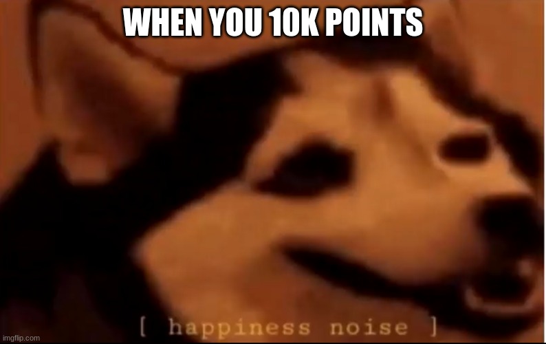10K | WHEN YOU 10K POINTS | image tagged in hapiness noise | made w/ Imgflip meme maker