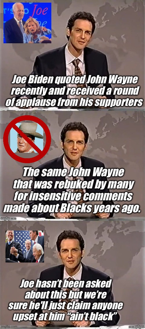 Joe says the darndest things | Joe Biden quoted John Wayne recently and received a round of applause from his supporters; The same John Wayne that was rebuked by many for insensitive comments made about Blacks years ago. Joe hasn’t been asked about this but we’re sure he'll just claim anyone upset at him “ain’t black” | image tagged in weekend update with norm,politics lol,memes | made w/ Imgflip meme maker