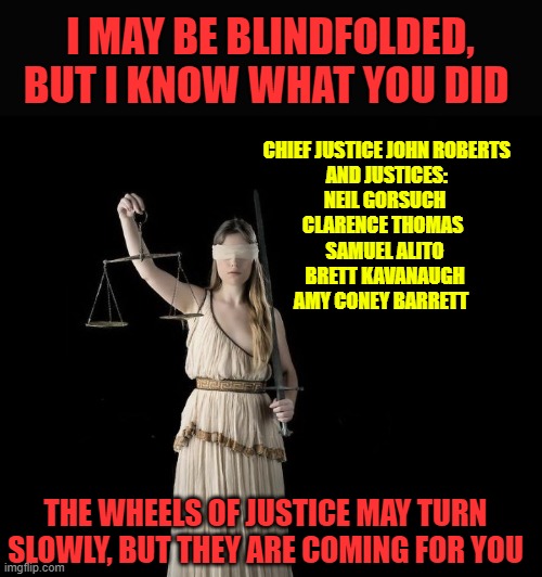 Hell Has No Fury Like A Nation Scorned | I MAY BE BLINDFOLDED, BUT I KNOW WHAT YOU DID; CHIEF JUSTICE JOHN ROBERTS
 AND JUSTICES:
NEIL GORSUCH
CLARENCE THOMAS 
SAMUEL ALITO
BRETT KAVANAUGH
AMY CONEY BARRETT; THE WHEELS OF JUSTICE MAY TURN SLOWLY, BUT THEY ARE COMING FOR YOU | image tagged in supreme court,scumbag republicans,obstruction of justice,political memes | made w/ Imgflip meme maker