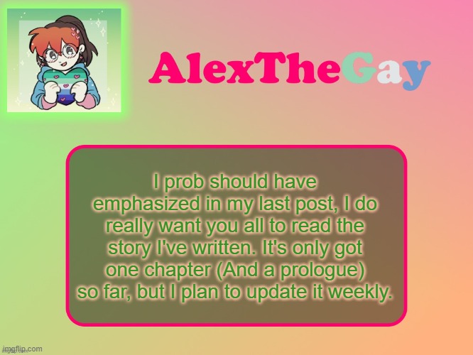 AlexTheGay template | I prob should have emphasized in my last post, I do really want you all to read the story I've written. It's only got one chapter (And a prologue) so far, but I plan to update it weekly. | image tagged in alexthegay template | made w/ Imgflip meme maker