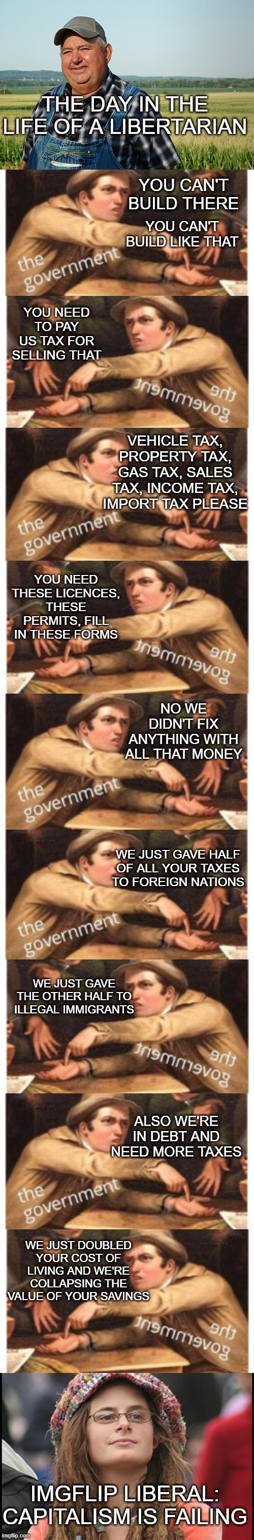 THE DAY IN THE LIFE OF A LIBERTARIAN; YOU CAN'T BUILD THERE; YOU CAN'T BUILD LIKE THAT; YOU NEED TO PAY US TAX FOR SELLING THAT; VEHICLE TAX, PROPERTY TAX, GAS TAX, SALES TAX, INCOME TAX, IMPORT TAX PLEASE; YOU NEED THESE LICENCES, THESE PERMITS, FILL IN THESE FORMS; NO WE DIDN'T FIX ANYTHING WITH ALL THAT MONEY; WE JUST GAVE HALF OF ALL YOUR TAXES TO FOREIGN NATIONS; WE JUST GAVE THE OTHER HALF TO ILLEGAL IMMIGRANTS; ALSO WE'RE IN DEBT AND NEED MORE TAXES; WE JUST DOUBLED YOUR COST OF LIVING AND WE'RE COLLAPSING THE VALUE OF YOUR SAVINGS; IMGFLIP LIBERAL: CAPITALISM IS FAILING | image tagged in it ain't much but it's honest work,give government money,memes,college liberal | made w/ Imgflip meme maker