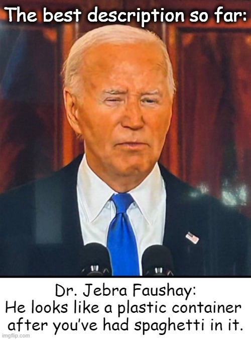 Feel free to add any . . . | The best description so far:; Dr. Jebra Faushay:

He looks like a plastic container 
after you’ve had spaghetti in it. | image tagged in joe biden,with a fake tan,orange man bad,fakery,fake people,political humor | made w/ Imgflip meme maker
