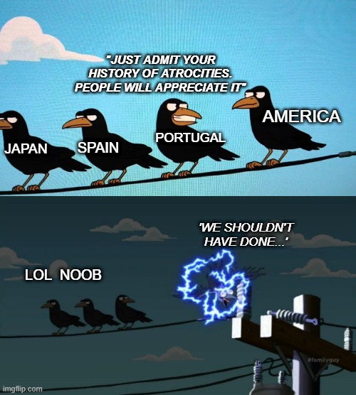 If war and slavery have taught us anything, its to never admit fault. Sweeping it under the rug gets you a free pass | "JUST ADMIT YOUR HISTORY OF ATROCITIES. PEOPLE WILL APPRECIATE IT"; AMERICA; PORTUGAL; SPAIN; JAPAN; 'WE SHOULDN'T HAVE DONE...'; LOL  NOOB | image tagged in liberals | made w/ Imgflip meme maker