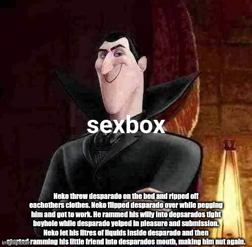 Dracula sexbox | Neko threw desparado on the bed and ripped off eachothers clothes. Neko flipped desparado over while pegging him and got to work. He rammed his willy into depsarados tight boyhole while desparado yelped in pleasure and submission. Neko let his litres of liquids inside desparado and then started ramming his little friend into desparados mouth, making him nut again. | image tagged in dracula sexbox | made w/ Imgflip meme maker